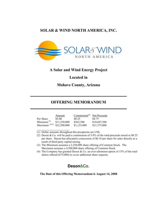 SOLAR & WIND NORTH AMERICA, INC.
A Solar and Wind Energy Project
Located in
Mohave County, Arizona
_______________________________________________
OFFERING MEMORANDUM
_______________________________________________
Amount Commission(1)
Net Proceeds
Per Share $5.00 $0.25 $4.75
Minimum (2)
$11,250,000 $562,500 $10,687,500
Maximum (2)(3)
$22,500,000 $1,125,000 $21,375,000
_____________________
(1) Dollar amounts throughout this prospectus are US$.
(2) Deson & Co. will be paid a commission of 5.0% of the total proceeds raised or $0.25
per share. Deson has allocated a concession of $0.10 per share for sales directly as a
result of third party capital raising.
(3) The Minimum assumes a 2,250,000 share offering of Common Stock. The
Maximum assumes a 4,500,000 share offering of Common Stock.
(4) The Company has granted Deson & Co. an over-allotment option of 15% of the total
shares offered (675,000) to cover additional share requests.
Deson&Co.
The Date of this Offering Memorandum is August 14, 2008
 