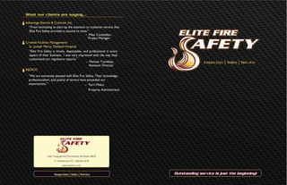 Outstanding service is just the beginning!
Inspection l Sales l Service
23661 Telegraph Rd. lSouthfield, Michigan 48033
P: 248•834•4467 lF: 248•834•0578
www.elitefire.com
What our clients are saying…
Advantage Electric & Controls, Inc.	
“From estimating to start-up the attention to customer service that
Elite Fire Safety provides is second to none.”				
– Mike Conshafter,		
Project Manager
Crothall Facilities Management/ 	
St. Joseph Mercy Oakland Hospital
“Elite Fire Safety is timely, dependable, and professional in every
aspect of their business. I was very impressed with the way they
customized our regulatory reports.”						
– Michael Tremblay,
Assistant Director					
REDICO	
“We are extremely pleased with Elite Fire Safety. Their knowledge,
professionalism, and quality of service have exceeded our
expectations.”				 – Terri Misko,		
Property Administrator
Inspection | Sales | Service
 