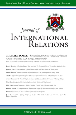 Journal of
International
Relations
Joseph Kiernan| A Forbidden Land of Great Importance: The Diplomatic History of Patron-Client Relations in Korea
Dominic chiu|A Study of Colonial Cultural Influences on Lee Teng-Hui’s Domestic and Foreign Policies
samuel natbony|Strategic Concerns for the Inevitable Collapse of the Joint Comprehensive Plan of Action
amy Walsh|The Perils of Decentralization: A Case Study of Potential Secession in the United Kingdom and Spain
anton WiDeroth|The Discarded People: An Analysis of Malaysia and Thailand’s Treatment of Rohingya Refugees
neil misra|Immigration: The Growing Gap Between Public Opinion and Policy Outcomes
luKe Zaro|Ottoman Orientalism: A Guiding Principle of Turkish Foreign Policy in the Middle East
connor phillips|A New Strategy for the Middle East: Why and How the United States Should Engage Islamists
lili Dalton|Treaties and Trust: The Potential for Israeli Nuclear Cooperation
James Garrity|Deliberately Designed Diplomacy: How Ireland Rebuilt its Positive International Reputation After its Debt
Crisis of 2008-2014
MICHAEL DOYLE | Overcoming the Global Refugee and Migrant
Crisis: The Middle East, Europe and the World
Director, columbia Global Policy initiative & Former u.n. assistant secretary General
Sigma Iota Rho Honor Society for International Studies
Volume 18 | Spring 2016
 