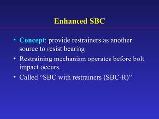 Enhanced SBC
• Concept: provide restrainers as another
source to resist bearing
• Restraining mechanism operates before bolt
impact occurs.
• Called “SBC with restrainers (SBC-R)”
 