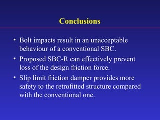 Conclusions
• Bolt impacts result in an unacceptable
behaviour of a conventional SBC.
• Proposed SBC-R can effectively prevent
loss of the design friction force.
• Slip limit friction damper provides more
safety to the retrofitted structure compared
with the conventional one.
 