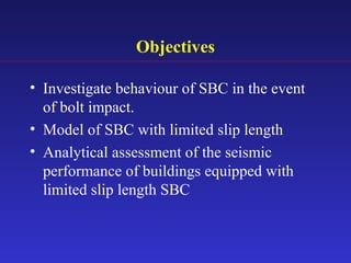 Objectives
• Investigate behaviour of SBC in the event
of bolt impact.
• Model of SBC with limited slip length
• Analytical assessment of the seismic
performance of buildings equipped with
limited slip length SBC
 