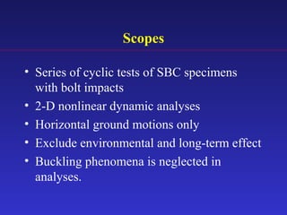 Scopes
• Series of cyclic tests of SBC specimens
with bolt impacts
• 2-D nonlinear dynamic analyses
• Horizontal ground motions only
• Exclude environmental and long-term effect
• Buckling phenomena is neglected in
analyses.
 