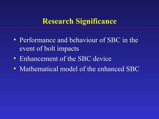 Research Significance
• Performance and behaviour of SBC in the
event of bolt impacts
• Enhancement of the SBC device
• Mathematical model of the enhanced SBC
 