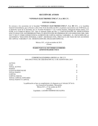 24 de Noviembre de 2015 GACETA OFICIAL DEL DISTRITO FEDERAL 11
SECCIÓN DE AVISOS
“VINSMAN ELECTROMECÁNICA”, S.A. DE C.V.
CONVOCATORIA
Se convoca a los accionistas de la Sociedad “VINSMAN ELECTROMECÁNICA”, S.A. DE C.V., a la Asamblea
General Extraordinaria, que se llevará a cabo el día 10 de diciembre de 2015, en primera convocatoria a las 10:00 horas, en
el domicilio social de la Sociedad, sito en Avenida Presidentes # 125, Colonia Portales, Delegación Benito Juárez, C.P.
03300, en la Ciudad de México, D.F., bajo el siguiente Orden del Día: I.- CAPITALIZACIÓN DE APORTACIONES
EFECTUADAS CON ANTERIORIDAD PARA LA RESTITUCIÓN DE PÉRDIDAS DE LOS EJERCICIOS 2008, 2009,
2013 Y 2014 Y COMO CONSECUENCIA AUMENTO DE CAPITAL SOCIAL VARIABLE.- II.- EXCLUSIÓN DE LA
ACCIONISTA “SOLUCIÓN INTEGRAL CARTI”, SOCIEDAD CIVIL, POR FALTA DE PAGO DE SUS ACCIONES
DE CAPITAL VARIABLE Y; III.- DESIGNACIÓN DEL DELEGADO ESPECIAL.
México, D.F., a 6 de noviembre de 2015.
(Firma)
________________________________________
MARIO PASCUAL ESCUDERO GUERRERO
ADMINISTRADOR ÚNICO
COMERCIALIZADORA GRESS S.A. DE C.V.
BALANCE FINAL DE LIQUIDACION AL 31 DE AGOSTO DEL 2015
ACTIVO
CAJA 0
TOTAL ACTIVO 0
PASIVO
CUENTAS POR PAGAR 0
TOTAL PASIVO 0
CAPITAL
CAPITAL SOCIAL 0
TOTAL CAPITAL CONTABLE 0
TOTAL PASIVO Y CAPITAL 0
La publicación se hace en cumplimiento a lo dispuesto en el Artículo 247 de la
Ley General de Sociedades Mercantiles
México D.F. a 17 de octubre de 2015
(Firma)
Liquidador.: LAZARO OSORNIO ESCALONA
 