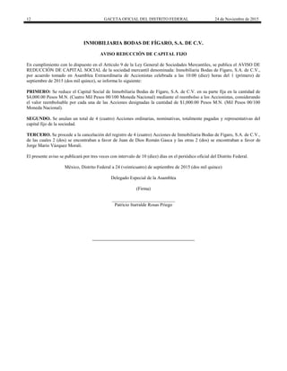 12 GACETA OFICIAL DEL DISTRITO FEDERAL 24 de Noviembre de 2015
INMOBILIARIA BODAS DE FÍGARO, S.A. DE C.V.
AVISO REDUCCIÓN DE CAPITAL FIJO
En cumplimiento con lo dispuesto en el Artículo 9 de la Ley General de Sociedades Mercantiles, se publica el AVISO DE
REDUCCIÓN DE CAPITAL SOCIAL de la sociedad mercantil denominada: Inmobiliaria Bodas de Fígaro, S.A. de C.V.,
por acuerdo tomado en Asamblea Extraordinaria de Accionistas celebrada a las 10:00 (diez) horas del 1 (primero) de
septiembre de 2015 (dos mil quince), se informa lo siguiente:
PRIMERO: Se reduce el Capital Social de Inmobiliaria Bodas de Fígaro, S.A. de C.V. en su parte fija en la cantidad de
$4,000.00 Pesos M.N. (Cuatro Mil Pesos 00/100 Moneda Nacional) mediante el reembolso a los Accionistas, considerando
el valor reembolsable por cada una de las Acciones designadas la cantidad de $1,000.00 Pesos M.N. (Mil Pesos 00/100
Moneda Nacional).
SEGUNDO. Se anulan un total de 4 (cuatro) Acciones ordinarias, nominativas, totalmente pagadas y representativas del
capital fijo de la sociedad.
TERCERO. Se procede a la cancelación del registro de 4 (cuatro) Acciones de Inmobiliaria Bodas de Fígaro, S.A. de C.V.,
de las cuales 2 (dos) se encontraban a favor de Juan de Dios Román Gasca y las otras 2 (dos) se encontraban a favor de
Jorge Mario Vázquez Morali.
El presente aviso se publicará por tres veces con intervalo de 10 (diez) días en el periódico oficial del Distrito Federal.
México, Distrito Federal a 24 (veinticuatro) de septiembre de 2015 (dos mil quince)
Delegado Especial de la Asamblea
(Firma)
___________________________
Patricio Iturralde Rosas Priego
 