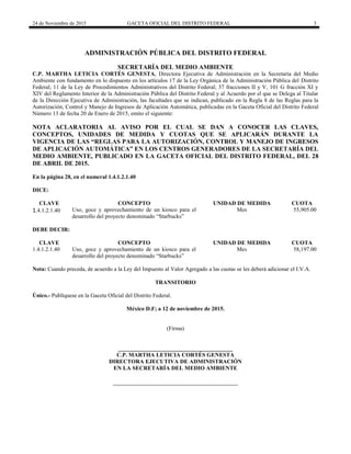 24 de Noviembre de 2015 GACETA OFICIAL DEL DISTRITO FEDERAL 3
ADMINISTRACIÓN PÚBLICA DEL DISTRITO FEDERAL
SECRETARÍA DEL MEDIO AMBIENTE
C.P. MARTHA LETICIA CORTÉS GENESTA, Directora Ejecutiva de Administración en la Secretaría del Medio
Ambiente con fundamento en lo dispuesto en los artículos 17 de la Ley Orgánica de la Administración Pública del Distrito
Federal; 11 de la Ley de Procedimientos Administrativos del Distrito Federal; 37 fracciones II y V, 101 G fracción XI y
XIV del Reglamento Interior de la Administración Pública del Distrito Federal y al Acuerdo por el que se Delega al Titular
de la Dirección Ejecutiva de Administración, las facultades que se indican, publicado en la Regla 8 de las Reglas para la
Autorización, Control y Manejo de Ingresos de Aplicación Automática, publicadas en la Gaceta Oficial del Distrito Federal
Número 13 de fecha 20 de Enero de 2015, emito el siguiente:
NOTA ACLARATORIA AL AVISO POR EL CUAL SE DAN A CONOCER LAS CLAVES,
CONCEPTOS, UNIDADES DE MEDIDA Y CUOTAS QUE SE APLICARÁN DURANTE LA
VIGENCIA DE LAS “REGLAS PARA LA AUTORIZACIÓN, CONTROL Y MANEJO DE INGRESOS
DE APLICACIÓN AUTOMÁTICA” EN LOS CENTROS GENERADORES DE LA SECRETARÍA DEL
MEDIO AMBIENTE, PUBLICADO EN LA GACETA OFICIAL DEL DISTRITO FEDERAL, DEL 28
DE ABRIL DE 2015.
En la página 28, en el numeral 1.4.1.2.1.40
DICE:
CLAVE CONCEPTO UNIDAD DE MEDIDA CUOTA
1.4.1.2.1.40 Uso, goce y aprovechamiento de un kiosco para el
desarrollo del proyecto denominado “Starbucks”
Mes 55,905.00
DEBE DECIR:
CLAVE CONCEPTO UNIDAD DE MEDIDA CUOTA
1.4.1.2.1.40 Uso, goce y aprovechamiento de un kiosco para el
desarrollo del proyecto denominado “Starbucks”
Mes 58,197.00
Nota: Cuando preceda, de acuerdo a la Ley del Impuesto al Valor Agregado a las cuotas se les deberá adicionar el I.V.A.
TRANSITORIO
Único.- Publíquese en la Gaceta Oficial del Distrito Federal.
México D.F; a 12 de noviembre de 2015.
(Firma)
________________________________________
C.P. MARTHA LETICIA CORTÉS GENESTA
DIRECTORA EJECUTIVA DE ADMINISTRACIÓN
EN LA SECRETARÍA DEL MEDIO AMBIENTE
 