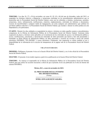 24 de Noviembre de 2015 GACETA OFICIAL DEL DISTRITO FEDERAL 5
TERCERO.- Los días 26, 27 y 30 de noviembre; así como 01, 02, 03 y 04 del mes de diciembre, todos del 2015, se
suspenden los términos relativos a diligencias y actuaciones realizadas en los procedimientos administrativos que se
desarrollan ante la Procuraduría Social del Distrito Federal, como son los referentes a trámites, resoluciones, acuerdos,
actuaciones, inicio, substanciación, notificaciones, citatorios, emplazamientos, solicitudes de informes y documentos,
recursos de inconformidad o cualquier medio de impugnación, así como cualquier acto administrativo que celebren los
servidores públicos adscritos a la Procuraduría Social del Distrito Federal, que incidan o afecten la esfera jurídica de esta
Dependencia y los particulares.
CUARTO.- Durante los días señalados se suspenderán los plazos y términos en todos aquellos asuntos y procedimientos,
competencia de la Oficina de Información Pública de la Procuraduría Social del Distrito Federal. Asimismo dicha
suspensión de plazos y términos serán aplicables en la tramitación de las solicitudes de acceso a la información pública y
acceso, rectificaciones, cancelación y oposición de solicitudes de datos personales que fueron y han sido presentadas y
tramitadas en dicha Oficina de Información Pública, de datos personales y recursos de revisión a través del sistema
electrónico INFOMEX, TEL-INFODF, y correo electrónico. Finalmente, esta suspensión se refiere también al uso y
disponibilidad de la información de la sección de transparencia de la pagina web de la Procuraduría Social del Distrito
Federal.
T R A N S I T O R I O S
PRIMERO.- Publíquese el presente Aviso en la Gaceta Oficial del Distrito Federal, y en el sitio oficial de la Procuraduría
Social del Distrito Federal.
SEGUNDO.- El presente Aviso tendrá vigencia a partir de su publicación en la Gaceta Oficial del Distrito Federal.
TERCERO-.- Se instruye al responsable de la Oficina de Información Pública de la Procuraduría Social del Distrito
Federal, para que realice las acciones necesarias a efecto de que el presente Aviso sea publicado en el sitio de internet del
sistema INFOMEX.
México, D.F., a once de noviembre de 2015.
EL PROCURADOR SOCIAL INTERINO
DEL DISTRITO FEDERAL.
(Firma)
MTRO. OSWALDO RUÍZ SARABIA.
 