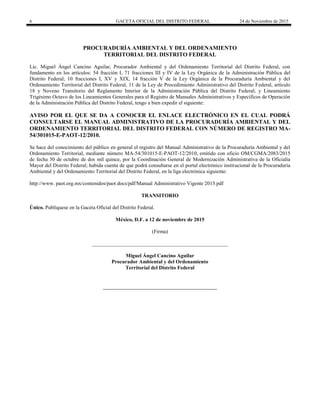 6 GACETA OFICIAL DEL DISTRITO FEDERAL 24 de Noviembre de 2015
PROCURADURÍA AMBIENTAL Y DEL ORDENAMIENTO
TERRITORIAL DEL DISTRITO FEDERAL
Lic. Miguel Ángel Cancino Aguilar, Procurador Ambiental y del Ordenamiento Territorial del Distrito Federal, con
fundamento en los artículos: 54 fracción I, 71 fracciones III y IV de la Ley Orgánica de la Administración Pública del
Distrito Federal; 10 fracciones I, XV y XIX, 14 fracción V de la Ley Orgánica de la Procuraduría Ambiental y del
Ordenamiento Territorial del Distrito Federal, 11 de la Ley de Procedimiento Administrativo del Distrito Federal, artículo
18 y Noveno Transitorio del Reglamento Interior de la Administración Pública del Distrito Federal; y Lineamiento
Trigésimo Octavo de los Lineamientos Generales para el Registro de Manuales Administrativos y Específicos de Operación
de la Administración Pública del Distrito Federal, tengo a bien expedir el siguiente:
AVISO POR EL QUE SE DA A CONOCER EL ENLACE ELECTRÓNICO EN EL CUAL PODRÁ
CONSULTARSE EL MANUAL ADMINISTRATIVO DE LA PROCURADURÍA AMBIENTAL Y DEL
ORDENAMIENTO TERRITORIAL DEL DISTRITO FEDERAL CON NÚMERO DE REGISTRO MA-
54/301015-E-PAOT-12/2010.
Se hace del conocimiento del público en general el registro del Manual Administrativo de la Procuraduría Ambiental y del
Ordenamiento Territorial, mediante número MA-54/301015-E-PAOT-12/2010, emitido con oficio OM/CGMA/2083/2015
de fecha 30 de octubre de dos mil quince, por la Coordinación General de Modernización Administrativa de la Oficialía
Mayor del Distrito Federal; habida cuenta de que podrá consultarse en el portal electrónico institucional de la Procuraduría
Ambiental y del Ordenamiento Territorial del Distrito Federal, en la liga electrónica siguiente:
http://www. paot.org.mx/contenidos/paot docs/pdf/Manual Administrativo Vigente 2015.pdf
TRANSITORIO
Único. Publíquese en la Gaceta Oficial del Distrito Federal.
México, D.F. a 12 de noviembre de 2015
(Firma)
____________________________________________________
Miguel Ángel Cancino Aguilar
Procurador Ambiental y del Ordenamiento
Territorial del Distrito Federal
 