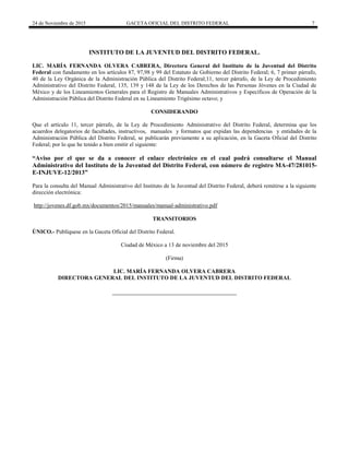 24 de Noviembre de 2015 GACETA OFICIAL DEL DISTRITO FEDERAL 7
INSTITUTO DE LA JUVENTUD DEL DISTRITO FEDERAL.
LIC. MARÍA FERNANDA OLVERA CABRERA, Directora General del Instituto de la Juventud del Distrito
Federal con fundamento en los artículos 87, 97,98 y 99 del Estatuto de Gobierno del Distrito Federal; 6, 7 primer párrafo,
40 de la Ley Orgánica de la Administración Pública del Distrito Federal;11, tercer párrafo, de la Ley de Procedimiento
Administrativo del Distrito Federal, 135, 139 y 148 de la Ley de los Derechos de las Personas Jóvenes en la Ciudad de
México y de los Lineamientos Generales para el Registro de Manuales Administrativos y Específicos de Operación de la
Administración Pública del Distrito Federal en su Lineamiento Trigésimo octavo; y
CONSIDERANDO
Que el artículo 11, tercer párrafo, de la Ley de Procedimiento Administrativo del Distrito Federal, determina que los
acuerdos delegatorios de facultades, instructivos, manuales y formatos que expidan las dependencias y entidades de la
Administración Pública del Distrito Federal, se publicarán previamente a su aplicación, en la Gaceta Oficial del Distrito
Federal; por lo que he tenido a bien emitir el siguiente:
“Aviso por el que se da a conocer el enlace electrónico en el cual podrá consultarse el Manual
Administrativo del Instituto de la Juventud del Distrito Federal, con número de registro MA-47/281015-
E-INJUVE-12/2013”
Para la consulta del Manual Administrativo del Instituto de la Juventud del Distrito Federal, deberá remitirse a la siguiente
dirección electrónica:
http://jovenes.df.gob.mx/documentos/2015/manuales/manual-administrativo.pdf
TRANSITORIOS
ÚNICO.- Publíquese en la Gaceta Oficial del Distrito Federal.
Ciudad de México a 13 de noviembre del 2015
(Firma)
LIC. MARÍA FERNANDA OLVERA CABRERA
DIRECTORA GENERAL DEL INSTITUTO DE LA JUVENTUD DEL DISTRITO FEDERAL
 