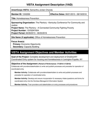 VISTA Assignment Description (VAD)
AmeriCorps VISTA: Samantha Jordan Chanda
Member ID: 1243269 Effective Dates: 08/21/2015 - 08/19/2016
Title: Homelessness Prevention
Sponsoring Organization: The Plantory - Kentucky Conference For Community and
Justice
Project Name: The Plantory - A Connected Community Fighting Poverty
Project Number: 15VSSKY004
Project Period: 06/28/2015 - 06/25/2016
Site Name (if applicable): Office of Homelessness Prevention
Focus Area(s)
Primary: Economic Opportunity
Secondary: Capacity Building
VISTA Assignment Objectives and Member Activities
Goal of the Project: Complete development and deployment of OneDoorKY
Coordinated Entry system for housing and homelessness in Lexington-Fayette, KY
Objective of the Assignment (Period of Performance: 7/1/2015-1/1/2016)
Collaborate with providers/stakeholders to write and publish processes and precedes for operation of
coordinated entry
Member Activity: Collaborate with providers/stakeholders to write and publish processes and
precedes for operation of coordinated entry
Member Activity: Develop and ensure incorporation fo necessary intake questions and forms for
coordinated entry into the Homless Managemnt Information System
Member Activity: Train providers and stakeholders on entry processes and procedures
 