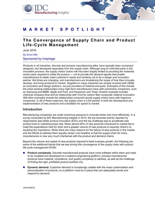 US41424816
M A R K E T S P O T L I G H T
The Convergence of Supply Chain and Product
Life-Cycle Management
June 2016
By Simon Ellis
Sponsored by Inspirage
Products in all industries, discrete and process manufacturing alike, have typically been conceived,
designed, and developed separately from the supply chain. Although long an informed party in the
innovation process, the supply chains' active role has been largely limited to providing the materials
and/or parts required to make the product — not to provide the demand signals that enable
manufacturers to better meet customer's needs and certainly not to be a design and innovation
partner. But times are changing, and manufacturers are broadening the scope of how they innovate,
develop, and bring products to market. Suppliers in many industries are closely involved with OEMs
as innovators and design partners, not just providers of material and parts. Examples of this include
the close working relationships many high-tech manufacturers have with automotive companies, such
as Samsung and BMW, Apple and Ford, and Panasonic and Tesla. Another example includes
chemical company Dow and its relationship with Ford for carbon fiber composite material innovation.
Still other examples include the relationships consumer goods supply chains have with fragrance
companies. In all of these instances, the supply chain is a full partner in both the development and
implementation of new products and a facilitator for speed to market.
Introduction
Manufacturing companies are under enormous pressure to innovate faster and more effectively. In a
survey conducted by IDC Manufacturing Insights in 2015, the top business priority reported by
respondents was better product innovation (63%) and the top challenge was to accelerate new
product time to market/success rate. When almost 40% of new products introduced to market fail to
meet the expectations held for them and a greater volume of new products is required, there's no
doubting the importance. While there are many reasons for the failure of new products in the market
and the efforts to address them equally varied, one headline is that the supply chain for many
manufacturers is now very much intertwined with the product and demand chains.
Beyond the volume and speed of new products required to feed business growth, the following are
some of the additional trends that we see driving this convergence of the supply chain with product
life-cycle management (PLM):
 Product complexity. Discrete manufactured products have more software within them and need
to be modeled and developed on a systems engineering platform; process manufactured
products have material, compliance, and quality complexity to address, as well as the challenge
of finding the right, profitable product portfolio mix.
 Dynamic demand. Customer demand is increasingly volatile with the mass customization and
personalization of products, so a platform must be in place that can adequately sense and
respond to demand.
 