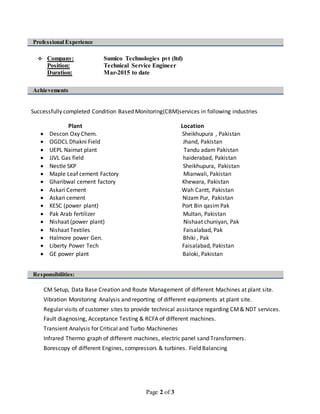 Page 2 of 3
Professional Experience
 Company: Sumico Technologies pvt (ltd)
Position: Technical Service Engineer
Duration: Mar-2015 to date
Achievements
Successfully completed Condition Based Monitoring(CBM)services in following industries
Plant Location
 Descon Oxy Chem. Sheikhupura , Pakistan
 OGDCL Dhakni Field Jhand, Pakistan
 UEPL Naimat plant Tandu adam Pakistan
 JJVL Gas field haiderabad, Pakistan
 Nestle SKP Sheikhupura, Pakistan
 Maple Leaf cement Factory Mianwali, Pakistan
 Gharibwal cement factory Khewara, Pakistan
 Askari Cement Wah Cantt, Pakistan
 Askari cement Nizam Pur, Pakistan
 KESC (power plant)
09
Port Bin qasim Pak
 Pak Arab fertilizer Multan, Pakistan
 Nishaat (power plant) Nishaat chuniyan, Pak
 Nishaat Textiles Faisalabad, Pak
 Halmore power Gen. Bhiki , Pak
 Liberty Power Tech Faisalabad, Pakistan
 GE power plant Baloki, Pakistan
Responsibilities:
CM Setup, Data Base Creation and Route Management of different Machines at plant site.
Vibration Monitoring Analysis and reporting of different equipments at plant site.
Regular visits of customer sites to provide technical assistance regarding CM& NDT services.
Fault diagnosing, Acceptance Testing & RCFA of different machines.
Transient Analysis for Critical and Turbo Machineries
Infrared Thermo graph of different machines, electric panel sand Transformers.
Borescopy of different Engines, compressors & turbines. Field Balancing
 