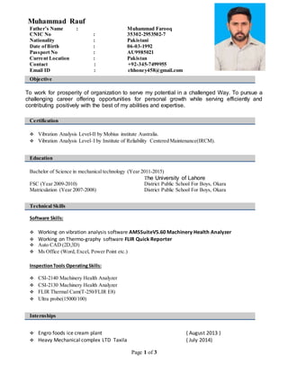 Page 1 of 3
Muhammad Rauf
Father’s Name : Muhammad Farooq
CNIC No : 35302-2953502-7
Nationality : Pakistani
Date ofBirth : 06-03-1992
Passport No : AU9985021
Current Location : Pakistan
Contact : +92-345-7499955
Email ID : chhoney458@gmail.com
Objective
To work for prosperity of organization to serve my potential in a challenged Way. To pursue a
challenging career offering opportunities for personal growth while serving efficiently and
contributing positively with the best of my abilities and expertise.
Certification
 Vibration Analysis Level-II by Mobius institute Australia.
 Vibration Analysis Level–I by Institute of Reliability Centered Maintenance(IRCM).
Education
Bachelor of Science in mechanical technology (Year 2011-2015)
The University of Lahore
FSC (Year 2009-2010) District Public School For Boys, Okara
Matriculation (Year 2007-2008) District Public School For Boys, Okara
Technical Skills
Software Skills:
 Working on vibration analysis software AMSSuiteV5.60 Machinery Health Analyzer
 Working on Thermo-graphy software FLIR Quick Reporter
 Auto CAD (2D,3D)
 Ms Office (Word, Excel, Power Point etc.)
InspectionTools OperatingSkills:
 CSI-2140 Machinery Health Analyzer
 CSI-2130 Machinery Health Analyzer
 FLIR Thermal Cam(T-250/FLIR E8)
 Ultra probe(15000/100)
Internships
 Engro foods ice cream plant ( August 2013 )
 Heavy Mechanical complex LTD Taxila ( July 2014)
 