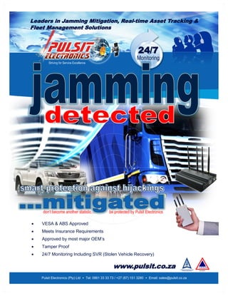 Leaders in Jamming Mitigation, Real-time Asset Tracking &
Fleet Management Solutions
24/7
Monitoring
Pulsit Electronics (Pty) Ltd • Tel: 0861 33 33 73 / +27 (87) 151 3280 • Email: sales@pulsit.co.za
Striving for Service Excellence
don’t become another statistic... be protected by Pulsit Electronics
 VESA & ABS Approved
 Meets Insurance Requirements
 Approved by most major OEM’s
 Tamper Proof
 24/7 Monitoring Including SVR (Stolen Vehicle Recovery)
www.pulsit.co.za
 
