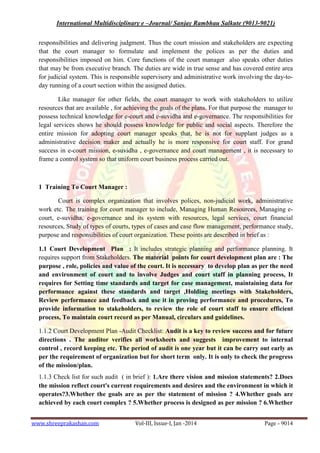 International Multidisciplinary e –Journal/ Sanjay Rambhau Salkute (9013-9021)
www.shreeprakashan.com Vol-III, Issue-I, Jan -2014 Page - 9014
responsibilities and delivering judgment. Thus the court mission and stakeholders are expecting
that the court manager to formulate and implement the polices as per the duties and
responsibilities imposed on him. Core functions of the court manager also speaks other duties
that may be from executive branch. The duties are wide in true sense and has covered entire area
for judicial system. This is responsible supervisory and administrative work involving the day-to-
day running of a court section within the assigned duties.
Like manager for other fields, the court manager to work with stakeholders to utilize
resources that are available , for achieving the goals of the plans. For that purpose the manager to
possess technical knowledge for e-court and e-suvidha and e-governance. The responsibilities for
legal services shows he should possess knowledge for public and social aspects. Therefore the
entire mission for adopting court manager speaks that, he is not for supplant judges as a
administrative decision maker and actually he is more responsive for court staff. For grand
success in e-court mission, e-suvidha , e-governance and court management , it is necessary to
frame a control system so that uniform court business process carried out.
1 Training To Court Manager :
Court is complex organization that involves polices, non-judicial work, administrative
work etc. The training for court manager to include, Managing Human Resources, Managing e-
court, e-suvidha, e-governance and its system with resources, legal services, court financial
resources, Study of types of courts, types of cases and case flow management, performance study,
purpose and responsibilities of court organization. These points are described in brief as :
1.1 Court Development Plan : It includes strategic planning and performance planning. It
requires support from Stakeholders. The material points for court development plan are : The
purpose , role, policies and value of the court. It is necessary to develop plan as per the need
and environment of court and to involve Judges and court staff in planning process, It
requires for Setting time standards and target for case management, maintaining data for
performance against these standards and target ,Holding meetings with Stakeholders,
Review performance and feedback and use it in proving performance and procedures, To
provide information to stakeholders, to review the role of court staff to ensure efficient
process, To maintain court record as per Manual, circulars and guidelines.
1.1.2 Court Development Plan -Audit Checklist: Audit is a key to review success and for future
directions . The auditor verifies all worksheets and suggests improvement to internal
control , record keeping etc. The period of audit is one year but it can be carry out early as
per the requirement of organization but for short term only. It is only to check the progress
of the mission/plan.
1.1.3 Check list for such audit ( in brief ): 1.Are there vision and mission statements? 2.Does
the mission reflect court's current requirements and desires and the environment in which it
operates?3.Whether the goals are as per the statement of mission ? 4.Whether goals are
achieved by each court complex ? 5.Whether process is designed as per mission ? 6.Whether
 