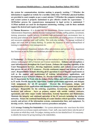 International Multidisciplinary e –Journal/ Sanjay Rambhau Salkute (9013-9021)
www.shreeprakashan.com Vol-III, Issue-I, Jan -2014 Page - 9015
the system for communication, decision making is properly working ? 7.Whether the
information is supplied on website for e-suvidha within time ? 8.Whether physical facilities
are provided to court complex as per e-court mission ? 9.Whether the computer technology
and e-court system is properly maintained to give effective results for e-governance ?
10.Whether process for responsiveness management in legal service is maintained ?
11.What methods are used for development (mentoring, training ) and do those methods
support the desired and require performance?
1.2 Human Resources : It is divided into two departments. Human resource management and
Administration Department. Human Resource management includes staffing pattern, recruitment,
training, promotion, transfer policies. It includes high performance work environment, how to
develop good relations with internal and external stakeholders, developing process of mentoring
and succession planning, court staff welfare. This work also includes , To manage workload of
judges and court staff to reduce backlog, To predict the resources to meet workload,Need of
training to stakeholders, crisis management etc.
Administration Department includes office administration and services. It is a department
that functions as per the Rules and Guidelines provided for time to time.
1.3 Technology : To Manage the technology and non-technical issues for the missions and plans,
enhance technological skill of Internal and External stakeholders. Enhance and strengthens e-
court infrastructure throughout the Court System , Enhance the reporting capability of the
Court Management Services , Develop, implement, monitor, and evaluate e-court policies
that govern the use of ICT resources , Provide continuous support and training for all e-
court . Responsibilities includes directing all IT operations to meet litigants requirements as
well as the support and maintenance of existing infrastructure, applications, and
development of new technical solutions. To Provide leadership, vision, and management to
the IT department. To Work with the Judges, Clerks Office, and staff to assess and respond
to IT needs. Provide day-to-day supervision, conduct performance appraisals, and delegate
work assignments for all IT personnel. Oversee the development, design, and
implementation of new applications and changes to existing computer systems and software
packages. Responsible for the ordering, acquisition, inventorying, and disposition of
hardware and software . Serve as primary contact with outside vendors, contracts,
agreements, and other major vendor interactions, Systems Operations and Maintenance.
Maintain the integrity and continual operation of the IT network including the wireless
networks. Ensure the continual functioning of e-court mission critical operations. Maintain
security and privacy of the information systems, communication lines, and equipment. To
develop, review, back-up and disaster recovery procedures and plans.
1.3.1 Arrange Training For Stakeholder : For system administrator who must know the whole
system and serve as in-house experts and trainers. Court staff,, may need to know only the part of
the system on which they work. For judges, training can be at a less detailed level. It is necessary
to identify the trainer for giving training to the stakeholders.
 