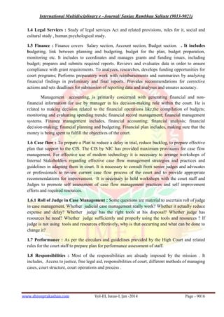 International Multidisciplinary e –Journal/ Sanjay Rambhau Salkute (9013-9021)
www.shreeprakashan.com Vol-III, Issue-I, Jan -2014 Page - 9016
1.4 Legal Services : Study of legal services Act and related provisions, rules for it, social and
cultural study , human psychological study.
1.5 Finance : Finance covers Salary section, Account section, Budget section. . It includes
budgeting, link between planning and budgeting, budget for the plan, budget preparation,
monitoring etc. It includes to coordinates and manages grants and funding issues, including
budget; prepares and submits required reports. Reviews and evaluates data in order to ensure
compliance with grant requirements. To analyzes, researches, develops funding opportunities for
court programs; Performs preparatory work with reimbursements and summarizes by analyzing
financial findings in preliminary and final reports. Provides recommendations for corrective
actions and sets deadlines for submission of reporting data and analyses and ensures accuracy.
Management accounting, is primarily concerned with generating financial and non-
financial information for use by manager in his decision-making role within the court. He is
related to making decision related to the financial operations like,the compilation of budgets;
monitoring and evaluating spending trends; financial record management; financial management
systems. Finance management includes, financial accounting; financial analysis; financial
decision-making; financial planning and budgeting. Financial plan includes, making sure that the
money is being spent to fulfill the objectives of the court.
1.6 Case flow : To prepare a Plan to reduce a delay in trial, reduce backlog, to prepare effective
plan that support to the CIS. The CIS by NIC has provided maximum provisions for case flow
management. For effective use of modern technology it is necessary to arrange workshops of
Internal Stakeholders regarding effective case flow management strategies and practices and
guidelines in adapting them in court. It is necessary to consult from senior judges and advocates
or professionals to review current case flow process of the court and to provide appropriate
recommendations for improvement. It is necessary to hold workshops with the court staff and
Judges to promote self assessment of case flow management practices and self improvement
efforts and required resources.
1.6.1 Roll of Judge in Case Management : Some questions are material to ascertain roll of judge
in case management. Whether judicial case management really work? Whether it actually reduce
expense and delay? Whether judge has the right tools at his disposal? Whether judge has
resources he need? Whether judge sufficiently and properly using the tools and resources ? If
judge is not using tools and resources effectively, why is that occurring and what can be done to
change it?
1.7 Performance : As per the circulars and guidelines provided by the High Court and related
rules for the court staff to prepare plan for performance assessment of staff.
1.8 Responsibilities : Most of the responsibilities are already imposed by the mission . It
includes, Access to justice, free legal aid, responsibilities of court, different methods of managing
cases, court structure, court operations and process .
 
