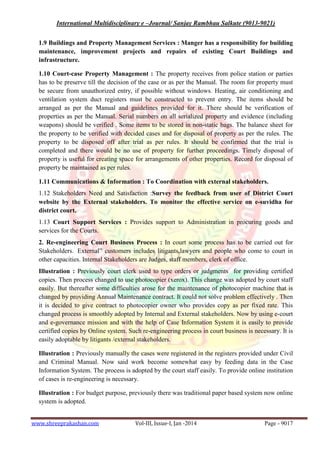 International Multidisciplinary e –Journal/ Sanjay Rambhau Salkute (9013-9021)
www.shreeprakashan.com Vol-III, Issue-I, Jan -2014 Page - 9017
1.9 Buildings and Property Management Services : Manger has a responsibility for building
maintenance, improvement projects and repairs of existing Court Buildings and
infrastructure.
1.10 Court-case Property Management : The property receives from police station or parties
has to be preserve till the decision of the case or as per the Manual. The room for property must
be secure from unauthorized entry, if possible without windows. Heating, air conditioning and
ventilation system duct registers must be constructed to prevent entry. The items should be
arranged as per the Manual and guidelines provided for it. There should be verification of
properties as per the Manual. Serial numbers on all serialized property and evidence (including
weapons) should be verified . Some items to be stored in non-static bags. The balance sheet for
the property to be verified with decided cases and for disposal of property as per the rules. The
property to be disposed off after trial as per rules. It should be confirmed that the trial is
completed and there would be no use of property for further proceedings. Timely disposal of
property is useful for creating space for arrangements of other properties. Record for disposal of
property be maintained as per rules.
1.11 Communications & Information : To Coordination with external stakeholders.
1.12 Stakeholders Need and Satisfaction :Survey the feedback from user of District Court
website by the External stakeholders. To monitor the effective service on e-suvidha for
district court.
1.13 Court Support Services : Provides support to Administration in procuring goods and
services for the Courts.
2. Re-engineering Court Business Process : In court some process has to be carried out for
Stakeholders. External” customers includes litigants,lawyers and people who come to court in
other capacities. Internal Stakeholders are Judges, staff members, clerk of office.
Illustration : Previously court clerk used to type orders or judgments for providing certified
copies. Then process changed to use photocopier (xerox). This change was adopted by court staff
easily. But thereafter some difficulties arose for the maintenance of photocopier machine that is
changed by providing Annual Maintenance contract. It could not solve problem effectively . Then
it is decided to give contract to photocopier owner who provides copy as per fixed rate. This
changed process is smoothly adopted by Internal and External stakeholders. Now by using e-court
and e-governance mission and with the help of Case Information System it is easily to provide
certified copies by Online system. Such re-engineering process in court business is necessary. It is
easily adoptable by litigants /external stakeholders.
Illustration : Previously manually the cases were registered in the registers provided under Civil
and Criminal Manual. Now said work become somewhat easy by feeding data in the Case
Information System. The process is adopted by the court staff easily. To provide online institution
of cases is re-engineering is necessary.
Illustration : For budget purpose, previously there was traditional paper based system now online
system is adopted.
 