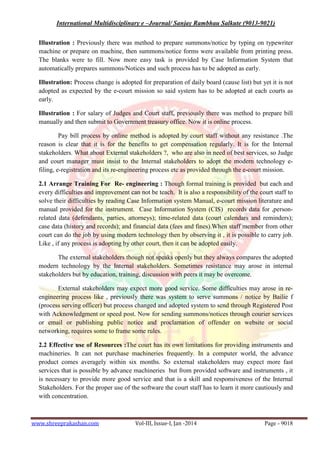 International Multidisciplinary e –Journal/ Sanjay Rambhau Salkute (9013-9021)
www.shreeprakashan.com Vol-III, Issue-I, Jan -2014 Page - 9018
Illustration : Previously there was method to prepare summons/notice by typing on typewriter
machine or prepare on machine, then summons/notice forms were available from printing press.
The blanks were to fill. Now more easy task is provided by Case Information System that
automatically prepares summons/Notices and such process has to be adopted as early.
Illustration: Process change is adopted for preparation of daily board (cause list) but yet it is not
adopted as expected by the e-court mission so said system has to be adopted at each courts as
early.
Illustration : For salary of Judges and Court staff, previously there was method to prepare bill
manually and then submit to Government treasury office. Now it is online process.
Pay bill process by online method is adopted by court staff without any resistance .The
reason is clear that it is for the benefits to get compensation regularly. It is for the Internal
stakeholders. What about External stakeholders ?, who are also in need of best services, so Judge
and court manager must insist to the Internal stakeholders to adopt the modern technology e-
filing, e-registration and its re-engineering process etc as provided through the e-court mission.
2.1 Arrange Training For Re- engineering : Though formal training is provided but each and
every difficulties and improvement can not be teach. It is also a responsibility of the court staff to
solve their difficulties by reading Case Information system Manual, e-court mission literature and
manual provided for the instrument. Case Information System (CIS) records data for ,person-
related data (defendants, parties, attorneys); time-related data (court calendars and reminders);
case data (history and records); and financial data (fees and fines).When staff member from other
court can do the job by using modern technology then by observing it , it is possible to carry job.
Like , if any process is adopting by other court, then it can be adopted easily.
The external stakeholders though not speaks openly but they always compares the adopted
modern technology by the Internal stakeholders. Sometimes resistance may arose in internal
stakeholders but by education, training, discussion with peers it may be overcome.
External stakeholders may expect more good service. Some difficulties may arose in re-
engineering process like , previously there was system to serve summons / notice by Bailie f
(process serving officer) but process changed and adopted system to send through Registered Post
with Acknowledgment or speed post. Now for sending summons/notices through courier services
or email or publishing public notice and proclamation of offender on website or social
networking, requires some to frame some rules.
2.2 Effective use of Resources :The court has its own limitations for providing instruments and
machineries. It can not purchase machineries frequently. In a computer world, the advance
product comes averagely within six months. So external stakeholders may expect more fast
services that is possible by advance machineries but from provided software and instruments , it
is necessary to provide more good service and that is a skill and responsiveness of the Internal
Stakeholders. For the proper use of the software the court staff has to learn it more cautiously and
with concentration.
 
