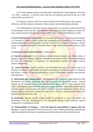 International Multidisciplinary e –Journal/ Sanjay Rambhau Salkute (9013-9021)
www.shreeprakashan.com Vol-III, Issue-I, Jan -2014 Page - 9019
It is for the computer section to provide step by step chart like, block diagrams, flow chart
, If---Then , conditions , so that the court staff may use alternate provision for the use of the
software that is provided in it.
For analysis of process there are several tools like Force-Field analysis, focus groups,
fish-bone, work flow analysis, histograms, Pareto analysis and nominal group techniques.
For implementation of business process enhancement, it is necessary to plan and activities
for that purpose some tools like, Tree diagrams, action plans and matrix diagram are useful. For
more complex plan the tools like, Gantt charts, PERT chars , Critical Path Method are useful.
3 Need of Management control system : For ascertaining the success of mission, plan and goals
it is necessary to frame a control system that continuously gives feedback to the manager for
making improvement in management as desired. Therefore it is necessary to institute a control
system at each district headed by Principal District Judge and Central control system at High
Court.
3.1 Internal Control System at District : It functions for:
a) Control environment :(1) the personal and professional integrity and ethical values of
manager and staff, including a supportive attitude toward internal control at all times throughout
the court; (2) commitment to competence; (3) organizational structure; (5) human resource
policies and practices.
b) control activities :Control activities occur throughout the court, at all levels and in all
functions. It includes , authorization and approval procedures; controls over access to resources
and records; reviews of operating performance; reviews of operations, processes and activities
and supervision.
c) Information and communication : All transactions and significant events should be fully
documented. For modern technology there are two groups for information control, General
controls are the structure, policies and procedures that apply to all or a large segment of an
entity’s information systems and help ensure their proper operation. Application controls are the
structure, policies, and procedures that apply to separate, individual application systems, and are
directly related to individual computerized applications. Effective communication should flow
down at all levels and entire court.
d) monitoring :Internal control systems should be monitored to assess the quality and
performance over time. Monitoring is to be accomplish through routine activities, separate
evaluations or a combination of both.
3.2 Responsibilities of Manager : From the imposed responsibilities it appears that, the
Manager is directly responsible for all activities of an courts, including designing, implementing,
supervising proper functioning of, maintaining and documenting the internal control system.
 