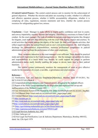 International Multidisciplinary e –Journal/ Sanjay Rambhau Salkute (9013-9021)
www.shreeprakashan.com Vol-III, Issue-I, Jan -2014 Page - 9020
4 Central Control Process : The central control process unit to monitor for the achievement of
general objectives . Whether the mission and plans are executing in order, whether it is efficient
and effective operation process, whether it fulfills accountability obligations, whether it is
complying all rules, regulations, mission statements and laws, whether the system possess
resources for safeguarding against loss, misuse.
Conclusion : Court Manager to make efforts to inspire public confidence and trust in courts;
and convey impartiality, equality, fairness and integrity. Therefore it is necessary to frame Code of
conduct for the court manager. The code of conduct to include some material points like, Respect
for litigants, court staff and other interacting with the court with dignity, respect and courtesy. To
avoid activities that would impugn the dignity of the court. He shall avoid outside activities, that
reflect negatively upon the judicial branch and on one’s own professionalism. He shall diligently
discharge his administrative responsibilities, maintain professional competence in judicial
administration and facilitate the performance of other court employees.
Mere academic education to the court manager is not sufficient. There should be practical
study and work experience in the Court managements so that the manager can perform his duties
and responsibilities in a much better way thereby he could support the judges to perform
administrative duties easily thereby enabling the judges to devote more time to their judicial
functions.
The control system continuously monitors the management of court to give effective
results for the execution of e-court, e-suvidha , e-governance and court mission.
Reference :
[1] Notification, Law and Judiciary Department,Mantralaya, Mumbai dated 07-10-2011, No.
HCT-1910/557/(81)/Desk-4
[2] Compendium of Administrative and Financial powers delegated to the Judicial officers
[3] Report of the Study Group appointed by the High court and organizational set-up and
staffing pattern of the Mofussil Courts 1981
[4] Case Information System (CIS) Manual by NIC [http://bombayhighcourt.nic.in/cmis_faq.php]
[5] Civil Manual [http://court.mah.nic.in/courtweb/static_pages/page5.php]
[6] Criminal Manual [http://court.mah.nic.in/courtweb/static_pages/page5b.php]
[7] http://ecourts.gov.in/
[8] http://court.mah.nic.in/courtweb/static_pages/page3.php and
[9]http://court.mah.nic.in/courtweb/static_pages/page5.php
[10 ]http://egovtraining.maharashtra.gov.in/Site/Home/Index.asp
[11] http://supremecourtofindia.nic.in/ncms27092012.pdf
[12] Legal Services Authority Act, 1987
[13] http://nalsa.gov.in/
[14] Free Legal Aid Notification, Law & Judiciary Department, Mantralaya, Bombay 400 032,
dated the 12th April 1979
 