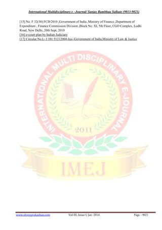 International Multidisciplinary e –Journal/ Sanjay Rambhau Salkute (9013-9021)
www.shreeprakashan.com Vol-III, Issue-I, Jan -2014 Page - 9021
[15] No. F 32(30) FCD/2010 ,Government of India ,Ministry of Finance ,Department of
Expenditure , Finance Commission Division ,Block No. XI, 5th Floor, CGO Complex, Lodhi
Road, New Delhi, 20th Sept, 2010
[16] e-court plan by Indian Judiciary
[17] Circular No.L- I 101 51212004-Jus--Government of India,Ministry of Law & Justice
 