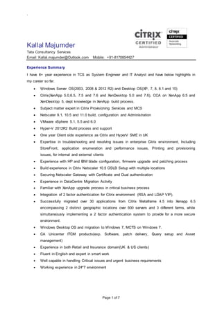 `
Page 1 of 7
Kallal Majumder
Tata Consultancy Services
Email: Kallal.majumder@Outlook.com Mobile: +91-8170854427
Experience Summary
I have 6+ year experience in TCS as System Engineer and IT Analyst and have below highlights in
my career so far.
 Windows Server OS(2003, 2008 & 2012 R2) and Desktop OS(XP, 7, 8, 8.1 and 10)
 Citrix(XenApp 5.0,6.5, 7.5 and 7.6 and XenDesktop 5.0 and 7.6), CCA on XenApp 6.5 and
XenDesktop 5, dept knowledge in XenApp build process.
 Subject matter expert in Citrix Provisioning Services and MCS
 Netscaler 9.1, 10.5 and 11.0 build, configuration and Administration
 VMware vSphere 5.1, 5.5 and 6.0
 Hyper-V 2012R2 Build process and support
 One year Client side experience as Citrix and HyperV SME in UK
 Expertise in troubleshooting and resolving issues in enterprise Citrix environment, Including
StoreFront, application enumeration and performance issues, Printing and provisioning
issues, for internal and external clients
 Experience with HP and IBM blade configuration, firmware upgrade and patching process
 Build experience in Citrix Netscaler 10.5 GSLB Setup with multiple locations
 Securing Netscaler Gateway with Certificate and Dual authentication
 Experience in DataCentre Migration Activity
 Familiar with XenApp upgrade process in critical business process
 Integration of 2 factor authentication for Citrix environment (RSA and LDAP VIP).
 Successfully migrated over 30 applications from Citrix Metaframe 4.5 into Xenapp 6.5
encompassing 2 distinct geographic locations over 600 servers and 3 different farms, while
simultaneously implementing a 2 factor authentication system to provide for a more secure
environment.
 Windows Desktop OS and migration to Windows 7, MCTS on Windows 7.
 CA Unicenter ITCM products(exp. Software, patch delivery, Query setup and Asset
management)
 Experience in both Retail and Insurance domain(UK & US clients)
 Fluent in English and expert in smart work
 Well capable in handling Critical issues and urgent business requirements
 Working experience in 24*7 environment
 