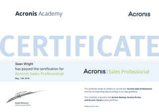CERTIFICATEhas passed the certification for
Acronis Sales Professional Sales Professional
This certificate allows its holders to use the title “Acronis Sales Professional”
and the corresponding logo according to our logo guidelines.
This certificate is bound to the Acronis Backup, Acronis Access
and Acronis Cloud product portfolios.
www.acronis.com
Serguei Beloussov
Chief Executive Officer
Acronis Academy
Sean Wright
May, 13th 2016
 