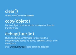 clear()
Limpa o histórico do Console
copy(objeto)
Copia o objeto em formato de texto para a área de
transferência
debug(função)
Quando a função informada for executada, o 
debugger será aberto no painel  Sources, similar a um
breakpoint.
Use  undebug(função) para parar de debugar.
 