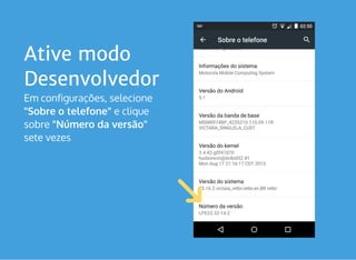 Ative modo
Desenvolvedor
Em configurações, selecione
"Sobre o telefone" e clique
sobre "Número da versão" 
sete vezes 
 