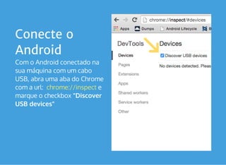 Conecte o
Android
Com o Android conectado na
sua máquina com um cabo
USB, abra uma aba do Chrome
com a url:   e
marque o checkbox "Discover
USB devices"
chrome://inspect
 