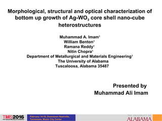 February 14-18, Downtown Nashville,
Tennessee, Music City Center
Morphological, structural and optical characterization of
bottom up growth of Ag-WO3 core shell nano-cube
heterostructures
Muhammad A. Imam1
William Benton1
Ramana Reddy1
Nitin Chopra1
Department of Metallurgical and Materials Engineering1
The University of Alabama
Tuscaloosa, Alabama 35487
Presented by
Muhammad Ali Imam
 