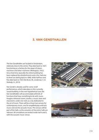 | 13
3. VAN GENDTHALLEN
The Van Gendthallen are located in Amsterdam,
relatively close to the centre. They date back to 1827,
functioning as a factory for the repair of steam-
machines and other machines (Werkspoor, 1952).
Since that time, basically the entire building has
been replaced by refurbishments and a fire. Hall one
to three are dating back to 1898, while hall four and
five date back to 1923 (De Bruin, M., Lindeman, F., &
Stolwijk, H., 2014).
Van Gendt is already used for some small
performances, which take place in this currently
vacant building. In the new hypothetical case, the
Van Gendthallen will accommodate all kinds of
functions that have something to do with music.
Imagine rehearsal rooms, studios, a music store and
classrooms under one roof, as a city dedicated to
the art of music. There will be at least two venues for
contemporary music, one for amplified pop and rock
music and one for acoustic music. The venues will be
part of the halls, so the acoustics of the entire halls are
relevant. All simulations are tested inside hall 4 and 5,
with the acoustic music venue.
Figure 1 - Birdsview of the Van Gendthallen, © Braaksma & Roos
Figure 2 - The Van Gendthallen, © Apus Apus
 