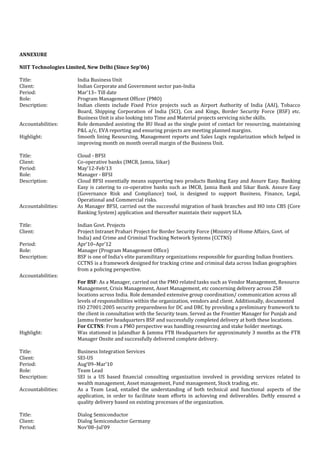 ANNEXURE
NIIT Technologies Limited, New Delhi (Since Sep’06)
Title: India Business Unit
Client: Indian Corporate and Government sector pan-India
Period: Mar’13– Till date
Role: Program Management Officer (PMO)
Description: Indian clients include Fixed Price projects such as Airport Authority of India (AAI), Tobacco
Board, Shipping Corporation of India (SCI), Cox and Kings, Border Security Force (BSF) etc.
Business Unit is also looking into Time and Material projects servicing niche skills.
Accountabilities: Role demanded assisting the BU Head as the single point of contact for resourcing, maintaining
P&L a/c, EVA reporting and ensuring projects are meeting planned margins.
Highlight: Smooth lining Resourcing, Management reports and Sales Logix regularization which helped in
improving month on month overall margin of the Business Unit.
Title: Cloud - BFSI
Client: Co-operative banks (IMCB, Jamia, Sikar)
Period: May’12-Feb’13
Role: Manager - BFSI
Description: Cloud BFSI essentially means supporting two products Banking Easy and Assure Easy. Banking
Easy is catering to co-operative banks such as IMCB, Jamia Bank and Sikar Bank. Assure Easy
(Governance Risk and Compliance) tool, is designed to support Business, Finance, Legal,
Operational and Commercial risks.
Accountabilities: As Manager BFSI, carried out the successful migration of bank branches and HO into CBS (Core
Banking System) application and thereafter maintain their support SLA.
Title: Indian Govt. Projects
Client: Project Intranet Prahari Project for Border Security Force (Ministry of Home Affairs, Govt. of
India) and Crime and Criminal Tracking Network Systems (CCTNS)
Period: Apr’10–Apr’12
Role: Manager (Program Management Office)
Description: BSF is one of India’s elite paramilitary organizations responsible for guarding Indian frontiers.
CCTNS is a framework designed for tracking crime and criminal data across Indian geographies
from a policing perspective.
Accountabilities:
For BSF: As a Manager, carried out the PMO related tasks such as Vendor Management, Resource
Management, Crisis Management, Asset Management, etc concerning delivery across 258
locations across India. Role demanded extensive group coordination/ communication across all
levels of responsibilities within the organization, vendors and client. Additionally, documented
ISO 27001:2005 security preparedness for DC and DRC by providing a preliminary framework to
the client in consultation with the Security team. Served as the Frontier Manager for Punjab and
Jammu frontier headquarters BSF and successfully completed delivery at both these locations.
For CCTNS: From a PMO perspective was handling resourcing and stake holder meetings.
Highlight: Was stationed in Jalandhar & Jammu FTR Headquarters for approximately 3 months as the FTR
Manager Onsite and successfully delivered complete delivery.
Title: Business Integration Services
Client: SEI-US
Period: Aug’09–Mar’10
Role: Team Lead
Description: SEI is a US based financial consulting organization involved in providing services related to
wealth management, Asset management, Fund management, Stock trading, etc.
Accountabilities: As a Team Lead, entailed the understanding of both technical and functional aspects of the
application, in order to facilitate team efforts in achieving end deliverables. Deftly ensured a
quality delivery based on existing processes of the organization.
Title: Dialog Semiconductor
Client: Dialog Semiconductor Germany
Period: Nov’08–Jul’09
 