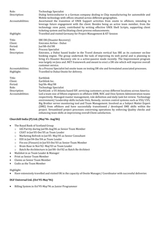 Role: Technology Specialist
Description: Dialog Semiconductor is a German company dealing in Chip manufacturing for automobile and
Mobile technology with offices situated across different geographies.
Accountabilities: Ascertained the transition of UNIX Support activities from onsite to offshore, intending to
leverage future engagement with the client. Besides being an active team member, from the
technology view point, contributed by writing effective UNIX Shell Scripts, supporting client
ticketing system and facilitating client process enhancements.
Highlight: Travelled and visited Germany for Project Management & KT Session
Title: IBE DR (Disaster Recovery)
Client: Emirates Airline - Dubai
Period: Jun’08–Oct’08
Role: Process Specialist
Description: Emirates, a Dubai based leader in the Travel domain vertical has IBE as its customer on-line
booking engine. The group undertook the task of improving its web portal and is planning to
bring it’s Disaster Recovery site in a active-passive mode recently. The Improvement program
was largely on Java and .NET framework and meant to erect a DR site which will improve overall
customer service.
Accountabilities: As a Process Specialist led onsite team on testing DR site and formulated associated processes.
Highlight: Travelled to Dubai Onsite for delivery.
Title: Earthlink
Client: Earthlink Inc.
Period: Sep’06–May’08
Role: Technology Specialist
Description: EarthLink- a US Atlanta based ISP, servicing customers across different locations across America
Accountabilities: Led a team size of fifteen engineers in offshore ERM, NOC and Unix System Administration teams
respectively. Managed roaster management, role definition and daily task list review. Technology
environment/ Leadership skills include Unix, Remedy, version control systems such as VSS/ CVS,
Big Brother server monitoring tool and Team Management. Involved as a Subject Matter Expert
(SME) from offshore and have successfully transitioned / developed SME skills within the
project. Streamlined project processes concerning operations by enforcing Quality checks and
enhancing team skills at improvising overall Client satisfaction.
Churchill India (P) Ltd. (May’96- Aug’06)
• The Royal Bank of Scotland Group
o IAS Parrity during Jan’06-Aug’06 as Senior Team Member
o CIIAT in Jun’05-Dec’05 as Team Leader
o Marketing Refresh in Jan’05- May’05 as Senior Consultant
o EDI in Jan’04-Dec’04 as Team Leader
o Fin-ess (Finsure) in Jun’03-Dec’03 as Senior Team Member
o Brain Base in Nov’02- May’03 as Team Leader
o Batch Re-Architecture in Jan’00- Oct’02 as Batch Re-Architect
• Mailshot in as Team Leader & Manager
• Print as Senior Team Member
• Claims as Senior Team Member
• Codis as the Team Member
Highlight:
• Have extensively travelled and visited UK in the capacity of Onsite Manager/ Coordinator with successful deliveries
DLF Universal Ltd. (Oct’95-May’96)
• Billing System in Oct’95-May’96 as Junior Programmer
 