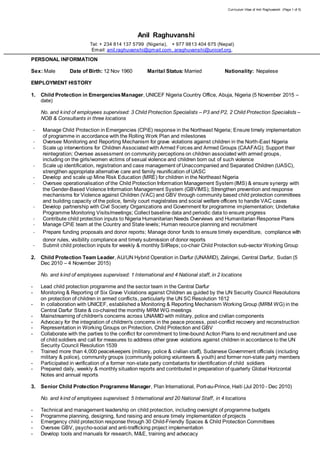 Curriculum Vitae of Anil Raghuvanshi (Page 1 of 5)
Anil Raghuvanshi
Tel: + 234 814 137 5799 (Nigeria), + 977 9813 404 675 (Nepal)
Email: anil.raghuvanshi@gmail.com, araghuvanshi@unicef.org,
PERSONAL INFORMATION
Sex: Male Date of Birth: 12 Nov 1960 Marital Status: Married Nationality: Nepalese
EMPLOYMENT HISTORY
1. Child Protection in EmergenciesManager, UNICEF Nigeria Country Office, Abuja, Nigeria (5 November 2015 –
date)
No. and kind of employees supervised: 3 Child Protection Specialists – P3 and P2, 2 Child Protection Specialists –
NOB & Consultants in three locations
- Manage Child Protection in Emergencies (CPiE) response in the Northeast Nigeria; Ensure timely implementation
of programme in accordance with the Rolling Work Plan and milestones
- Oversee Monitoring and Reporting Mechanism for grave violations against children in the North-East Nigeria
- Scale up interventions for Children Associated with Armed Forces and Armed Groups (CAAFAG); Support their
reintegration; Oversee assessment on community perceptions on children associated with armed groups,
including on the girls/women victims of sexual violence and children born out of such violence
- Scale up identification, registration and case management of Unaccompanied and Separated Children (UASC),
strengthen appropriate alternative care and family reunification of UASC
- Develop and scale up Mine Risk Education (MRE) for children in the Northeast Nigeria
- Oversee operationalisation of the Child Protection Information Management System (IMS) & ensure synergy with
the Gender-Based Violence Information Management System (GBVIMS); Strengthen prevention and response
mechanisms for Violence against Children (VAC) and GBV through community based child protection committees
and building capacity of the police, family court magistrates and social welfare officers to handle VAC cases
- Develop partnership with Civil Society Organizations and Government for programme implementation; Undertake
Programme Monitoring Visits/meetings; Collect baseline data and periodic data to ensure progress
- Contribute child protection inputs to Nigeria Humanitarian Needs Overviews and Humanitarian Response Plans
- Manage CPiE team at the Country and State levels; Human resource planning and recruitment
- Prepare funding proposals and donor reports; Manage donor funds to ensure timely expenditure, compliance with
donor rules, visibility compliance and timely submission of donor reports
- Submit child protection inputs for weekly & monthly SitReps; co-chair Child Protection sub-sector Working Group
2. Child Protection Team Leader, AU/UN Hybrid Operation in Darfur (UNAMID), Zalingei, Central Darfur, Sudan (5
Dec 2010 – 4 November 2015)
No. and kind of employees supervised: 1 International and 4 National staff, in 2 locations
- Lead child protection programme and the sector team in the Central Darfur
- Monitoring & Reporting of Six Grave Violations against Children as guided by the UN Security Council Resolutions
on protection of children in armed conflicts, particularly the UN SC Resolution 1612
- In collaboration with UNICEF, established a Monitoring & Reporting Mechanism Working Group (MRM WG) in the
Central Darfur State & co-chaired the monthly MRM WG meetings
- Mainstreaming of children's concerns across UNAMID with military, police and civilian components
- Advocacy for the integration of children's concerns in the peace process, post-conflict recovery and reconstruction
- Representation in Working Groups on Protection, Child Protection and GBV
- Collaborate with the parties to the conflict for commitment to time-bound Action Plans to end recruitment and use
of child soldiers and call for measures to address other grave violations against children in accordance to the UN
Security Council Resolution 1539
- Trained more than 4,000 peacekeepers (military, police & civilian staff), Sudanese Government officials (including
military & police), community groups (community policing volunteers & youth) and former non-state party members
- Participated in verification of a former non-state party combatants for identification of child soldiers
- Prepared daily, weekly & monthly situation reports and contributed in preparation of quarterly Global Horizontal
Notes and annual reports
3. Senior Child Protection Programme Manager, Plan International, Port-au-Prince, Haiti (Jul 2010 - Dec 2010)
No. and kind of employees supervised: 5 International and 20 National Staff, in 4 locations
- Technical and management leadership on child protection, including oversight of programme budgets
- Programme planning, designing, fund raising and ensure timely implementation of projects
- Emergency child protection response through 30 Child-Friendly Spaces & Child Protection Committees
- Oversee GBV, psycho-social and anti-trafficking project implementation
- Develop tools and manuals for research, M&E, training and advocacy
 