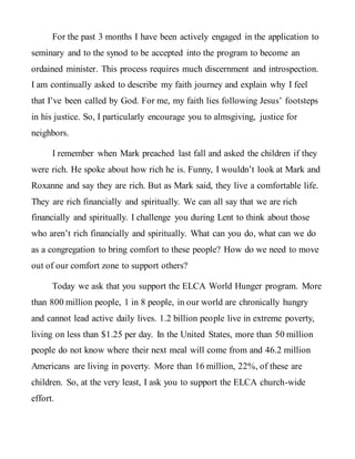 For the past 3 months I have been actively engaged in the application to
seminary and to the synod to be accepted into the program to become an
ordained minister. This process requires much discernment and introspection.
I am continually asked to describe my faith journey and explain why I feel
that I’ve been called by God. For me, my faith lies following Jesus’ footsteps
in his justice. So, I particularly encourage you to almsgiving, justice for
neighbors.
I remember when Mark preached last fall and asked the children if they
were rich. He spoke about how rich he is. Funny, I wouldn’t look at Mark and
Roxanne and say they are rich. But as Mark said, they live a comfortable life.
They are rich financially and spiritually. We can all say that we are rich
financially and spiritually. I challenge you during Lent to think about those
who aren’t rich financially and spiritually. What can you do, what can we do
as a congregation to bring comfort to these people? How do we need to move
out of our comfort zone to support others?
Today we ask that you support the ELCA World Hunger program. More
than 800 million people, 1 in 8 people, in our world are chronically hungry
and cannot lead active daily lives. 1.2 billion people live in extreme poverty,
living on less than $1.25 per day. In the United States, more than 50 million
people do not know where their next meal will come from and 46.2 million
Americans are living in poverty. More than 16 million, 22%, of these are
children. So, at the very least, I ask you to support the ELCA church-wide
effort.
 