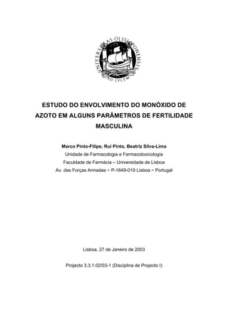 ESTUDO DO ENVOLVIMENTO DO MONÓXIDO DE
AZOTO EM ALGUNS PARÂMETROS DE FERTILIDADE
MASCULINA
Marco Pinto-Filipe, Rui Pinto, Beatriz Silva-Lima
Unidade de Farmacologia e Farmacotoxicologia
Faculdade de Farmácia – Universidade de Lisboa
Av. das Forças Armadas ~ P-1649-019 Lisboa ~ Portugal
Lisboa, 27 de Janeiro de 2003
Projecto 3.3.1.02/03-1 (Disciplina de Projecto I)
 