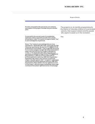SCHOLARCHIPS INC.
4
Request Details
Provide a descriptive title and a brief, one-sentence
description of the project. Consider this your elevator
pitch.
The project is to do monthly programming for
the District of Columbia children of incarcerated
parents, their support network and the people
who aspire to assist us in this revolution.
If selectedfor the second round of consideration,
applicants will be requiredto provide a five-minute
presentation(“pitch”)to a panel of experts. Select“Yes”
to acknowledge this requirement.
Yes
Select “Yes”below to acknowledge that you have
uploadedan “ApplicationNarrative” thatmeets all of the
following requirements. Review the FY15 INNOVATE DC
guidelines for more details. 1. One single PDFdocument
no more than 3 pages in length. Narratives thatexceed 3
pages will only have the first3 pages submitted for
review. 2. The ApplicationNarrative responds to all
questions as directed on Page 5 of the FY15 INNOVATE
DC guidelines. 3. PDF documentis titled with the
primary applicant’s name (e.g. ABC Arts Organization
Application Narrative) 4. Use at least 12-point font,
single or double-spaced, with 1” margins 5. Label pages
clearly withthe primary applicant name (e.g. ABC Arts
Organization). Place labels in the top righthand corner
of each page. 6. Number pages sequentially;place page
numbers in the bottom righthand corner of eachpage.
 
