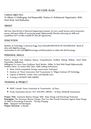 MD FAZIR ALAM
CAREER OBJECTIVE-
To Obtain A Challenging And Responsible Position In Professional Organization With
Hard Work And Dedication.
ABOUT
Md Fazir Alam B.Tech in Electrical Engineering Graduate. As I am a quick learner and an Innovative
person with great ability of convincing people diplomatically Thereby enhancing my skills and
capabilities and I am Best suitable for this job opportunity.
EDUCATION
Bachelor of Technology in electrical Engg. from SILIGURI INSTITUTE OF TECHNOLOGY Batch of
2015 with 79.5 Percentage.
Intermediate in 2011 with 68.8 Percentage and Matriculation in 2009 with 72 Percentage.
PERSONAL SKILLS
Positive Attitude And Adaptive Nature, Comprehensive Problem Solving Abilities. Hard Work,
Punctuality, Dedication.
Willingness To Learn Team Facilitator Hard Worker, Ability To Deal With People Diplomatically.
Problem Solver, Go Getter Risk Taker, Multi-tasking Enthusiastic.
 Write Article competition (Energy conservation Technique)
 Seminar on “Power Generation And Transmission In “Siliguri Institute Of Technology.
 Captain of HOSTEL Cricket Team and Kabaddi team.
 Training in SCOUTS AND GUIDES.
TRAINING & PROJECT
 NHPC Limited- Power Generation & Transmission- 25 Days.
 Praxis Automation Service- PLC, SACADA, DRIVES – 10 Days (Rockwell Automation)
Project Title- Automatic Battery Charger With Deep Charge and Overcharge Protection
Description- The Automatic Battery Charger That Can Also Provide Protection Against Deep Charge
As Well As Overcharge Protection During Charging.
Role - Designed And Developed.
Project Duration- 3 Months
 