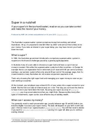 Super in a nutshell
If your super’s in the too-hard basket, read on so you can take control
and make the most of your money.
Produced by AMP Life Limited and published on 18 June 2015. Original article.
The Australian superannuation system comprises money from working and retired
Australians. All up, it’s projected to total $8 trillion by 20331
and some of that is likely to be
your money. If you take an interest in your super today, you may have more in your hand
down the track.
What is super?
In 1992, the Australian government introduced a compulsory superannuation system in
response to the financial challenges posed by a growing aged population.
In Australia many of us are able to choose our super fund and have a say in how our
money’s invested. But unlike the superannuation systems of other countries—in Europe for
example there is an expectation that in retirement you’ll receive 60–80 per cent of previous
earnings—our pension system offers only around 25 per cent of the average wage. And it’s
means tested so many Australians do not receive any pension payments at all.
That’s why choosing the right super fund and managing your super money as soon as you
start working is essential.
At the moment, your employer pays at least 9.5% of your salary into a super account on your
behalf. But the trick is to take an interest early on―now. That way you can have the chance
to have more in your hand down the track. By using your super as a way of saving for
retirement, you may accumulate more than you might think. Because unlike many other
types of investments, super can be a tax-effective way of building wealth.
When can I access my money?
You generally need to reach preservation age (usually between age 55 and 60) before you
become eligible to access your super money. The date will depend on your birth month and
year―find out more in our superannuation jargon buster article. You will then need to decide
if you want to take your super as a lump sum. Leaving it in super will allow you to continue
earning interest.
1 2013 Deloitte Actuaries & Consultants, Dynamics of Superannuation projections, deloitte.com/au/en/pages/financial-
services/articles/adequacy-australian-superannuation-system.html.
 