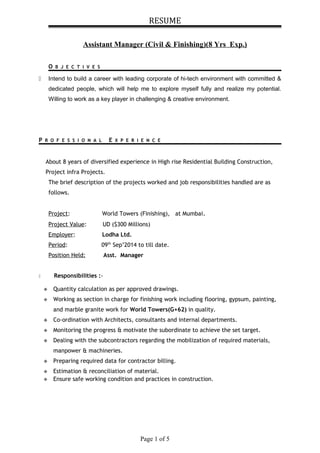 RESUME
Assistant Manager (Civil & Finishing)(8 Yrs Exp.)
O B J E C T I V E S
 Intend to build a career with leading corporate of hi-tech environment with committed &
dedicated people, which will help me to explore myself fully and realize my potential.
Willing to work as a key player in challenging & creative environment.
P R O F E S S I O N A L E X P E R I E N C E
About 8 years of diversified experience in High rise Residential Building Construction,
Project infra Projects.
The brief description of the projects worked and job responsibilities handled are as
follows.
Project: World Towers (Finishing), at Mumbai.
Project Value: UD ($300 Millions)
Employer: Lodha Ltd.
Period: 09th
Sep’2014 to till date.
Position Held: Asst. Manager
 Responsibilities :-
 Quantity calculation as per approved drawings.
 Working as section in charge for finishing work including flooring, gypsum, painting,
and marble granite work for World Towers(G+62) in quality.
 Co-ordination with Architects, consultants and internal departments.
 Monitoring the progress & motivate the subordinate to achieve the set target.
 Dealing with the subcontractors regarding the mobilization of required materials,
manpower & machineries.
 Preparing required data for contractor billing.
 Estimation & reconciliation of material.
 Ensure safe working condition and practices in construction.
Page 1 of 5
 