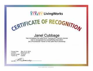 Janel Cubbage
has completed the safeTALK Training for Trainers course
and is recognized by LivingWorks Education
as a Provisional Trainer of the safeTALK workshop
Course Date: May 10-12, 2016
Location: Washington DC
Course Length: 16 hours
Trainer ID: n33525
__________________________________
SIGNATURE
 
