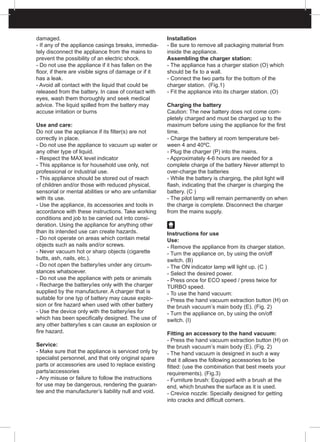 damaged.
- If any of the appliance casings breaks, immedia-
tely disconnect the appliance from the mains to
prevent the possibility of an electric shock.
- Do not use the appliance if it has fallen on the
floor, if there are visible signs of damage or if it
has a leak.
- Avoid all contact with the liquid that could be
released from the battery. In case of contact with
eyes, wash them thoroughly and seek medical
advice. The liquid spilled from the battery may
accuse irritation or burns
Use and care:
Do not use the appliance if its filter(s) are not
correctly in place.
- Do not use the appliance to vacuum up water or
any other type of liquid.
- Respect the MAX level indicator
- This appliance is for household use only, not
professional or industrial use.
- This appliance should be stored out of reach
of children and/or those with reduced physical,
sensorial or mental abilities or who are unfamiliar
with its use.
- Use the appliance, its accessories and tools in
accordance with these instructions. Take working
conditions and job to be carried out into consi-
deration. Using the appliance for anything other
than its intended use can create hazards.
- Do not operate on areas which contain metal
objects such as nails and/or screws.
- Never vacuum hot or sharp objects (cigarette
butts, ash, nails, etc.).
- Do not open the battery/ies under any circum-
stances whatsoever.
- Do not use the appliance with pets or animals
- Recharge the battery/ies only with the charger
supplied by the manufacturer. A charger that is
suitable for one typ of battery may cause explo-
sion or fire hazard when used with other battery
- Use the device only with the battery/ies for
which has been specifically designed. The use of
any other battery/ies s can cause an explosion or
fire hazard.
Service:
- Make sure that the appliance is serviced only by
specialist personnel, and that only original spare
parts or accessories are used to replace existing
parts/accessories
- Any misuse or failure to follow the instructions
for use may be dangerous, rendering the guaran-
tee and the manufacturer’s liability null and void.
Installation
- Be sure to remove all packaging material from
inside the appliance.
Assembling the charger station:
- The appliance has a charger station (O) which
should be fix to a wall.
- Connect the two parts for the bottom of the
charger station. (Fig.1)
- Fit the appliance into its charger station. (O)
Charging the battery
Caution: The new battery does not come com-
pletely charged and must be charged up to the
maximum before using the appliance for the first
time.
- Charge the battery at room temperature bet-
ween 4 and 40ºC.
- Plug the charger (P) into the mains.
- Approximately 4-6 hours are needed for a
complete charge of the battery Never attempt to
over-charge the batteries
- While the battery is charging, the pilot light will
flash, indicating that the charger is charging the
battery. (C )
- The pilot lamp will remain permanently on when
the charge is complete. Disconnect the charger
from the mains supply.
Instructions for use
Use:
- Remove the appliance from its charger station.
- Turn the appliance on, by using the on/off
switch. (B)
- The ON indicator lamp will light up. (C )
- Select the desired power.
- Press once for ECO speed / press twice for
TURBO speed.
- To use the hand vacuum:
- Press the hand vacuum extraction button (H) on
the brush vacuum’s main body (E). (Fig. 2)
- Turn the appliance on, by using the on/off
switch. (I)
Fitting an accessory to the hand vacuum:
- Press the hand vacuum extraction button (H) on
the brush vacuum’s main body (E). (Fig. 2)
- The hand vacuum is designed in such a way
that it allows the following accessories to be
fitted: (use the combination that best meets your
requirements). (Fig.3)
- Furniture brush: Equipped with a brush at the
end, which brushes the surface as it is used.
- Crevice nozzle: Specially designed for getting
into cracks and difficult corners.
 