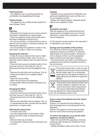 Parking position:
- This appliance has one parking position for
comfortable and straightforward storage.
Folding handle:
- This appliance has a folded handle position for
easy storage. (Fig.4)
Cleaning
- Disconnect the charger from the mains and let it
cool before undertaking any cleaning task.
- Clean the appliance using a damp cloth with a
few drops of detergent and then dry it.
- Do not use solvents, or products with an acid or
base pH such as bleach, or abrasive products, for
cleaning the appliance.
- Do not submerge the appliance in water or any
other liquid, or place it under a running tap.
Emptying the dust box:
- Empty the vacuum deposit when dust is visible
though the transparent walls, when it is full, or
when the vacuum cleaner does not work to its full
potential.
- Press the hand vacuum extraction button (H) on
the brush vacuum’s main body (E). (Fig. 2)
Disconnect the dust box from the appliance. (Fig.
5)
- Remove the cloth filter and its protector. (Fig. 6)
- Empty the contents into a suitable rubbish
container.
- Clean the dust box filter.
- Attach the dust box to the appliance.
To reassemble, follow the above instructions but
in reverse.
Changing the filters:
- To remove filters:
- Press the hand vacuum extraction button (H) on
the brush vacuum’s main body (E). (Fig. 2)
- Disconnect the dust box from the appliance.
(Fig 5)
- Remove the cloth filter and its protector. (Fig. 6)
- To reassemble the filter, proceed with the above
instructions, in reverse order.
Cleaning the rotary brush:
- To remove the brush:
- Turn the rotating button on the bottom of the
fitting to the left in order to release the brush.
(Fig. 7)
- Remove the brush and clean.
- To reassemble, follow the above instructions but
in reverse.
Supplies
- Supplies can be acquired from distributors and
authorised establishments (such as filters, etc. )
for your appliance model.
- Always use original supplies, designed specifi-
cally for your appliance model.
Anomalies and repair
Take the appliance to an authorised technical
support service if problems arise. Do not try to
dismantle or repair without assistance, as this
may be dangerous.
For EU product versions and/or in the case that it
is requested in your country:
Ecology and recyclability of the product
The materials of which the packaging of this
appliance consists are included in a collection,
classification and recycling system. Should you
wish to dispose of them, use the appropriate
public containers for each type of material.
- The product does not contain concentrations of
substances that could be considered harmful to
the environment.
This symbol means that in case you wish
to dispose of the product once its working
life has ended, take it to an authorised
waste agent for the selective collection of
waste electrical and electronic equipment
(WEEE)
This symbol means that the product may
include a battery or batteries; the user
must remove them before disposing of
the product. Remember that batteries
must be disposed of in duly authorised contai-
ners. Do not dispose of them in fire.
How to remove the batteries from the interior
of the device:
Caution: It is important that the batteries are
fully discharged prior to its withdrawal from the
apparatus.
Caution: the appliance must be disconnected
from the mains when removing the batteries.
To remove the batteries, once the life of the
appliance, proceed as follows:
- Open the top shell of the apparatus, removing
previously with the help of a screwdriver fixing
screws (Fig 8)
- Identify the battery wires and cut their. To pre-
 