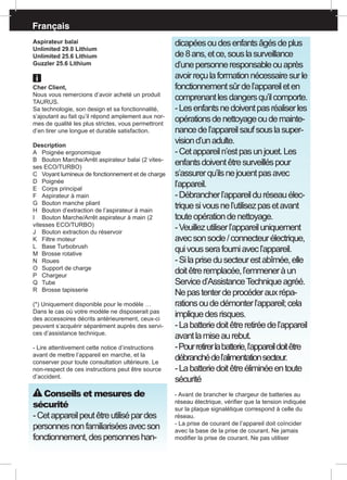 Français
Aspirateur balai
Unlimited 29.0 Lithium
Unlimited 25.6 Lithium
Guzzler 25.6 Lithium
Cher Client,
Nous vous remercions d’avoir acheté un produit
TAURUS.
Sa technologie, son design et sa fonctionnalité,
s’ajoutant au fait qu’il répond amplement aux nor-
mes de qualité les plus strictes, vous permettront
d’en tirer une longue et durable satisfaction.
Description
A	 Poignée ergonomique
B	 Bouton Marche/Arrêt aspirateur balai (2 vites-
ses ECO/TURBO)
C	 Voyant lumineux de fonctionnement et de charge
D	Poignée
E	 Corps principal
F	 Aspirateur à main
G	 Bouton manche pliant
H	 Bouton d’extraction de l’aspirateur à main
I	 Bouton Marche/Arrêt aspirateur à main (2
vitesses ECO/TURBO)
J	 Bouton extraction du réservoir
K	 Filtre moteur
L	 Base Turbobrush
M	 Brosse rotative
N	Roues
O	 Support de charge
P	 Chargeur 	
Q	Tube
R	 Brosse tapisserie
(*) Uniquement disponible pour le modèle …
Dans le cas où votre modèle ne disposerait pas
des accessoires décrits antérieurement, ceux-ci
peuvent s’acquérir séparément auprès des servi-
ces d’assistance technique.
- Lire attentivement cette notice d’instructions
avant de mettre l’appareil en marche, et la
conserver pour toute consultation ultérieure. Le
non-respect de ces instructions peut être source
d’accident.
Conseils et mesures de
sécurité
-Cetappareilpeutêtreutilisépardes
personnesnonfamiliariséesavecson
fonctionnement,despersonneshan-
dicapéesoudesenfantsâgésdeplus
de8ans,etce,souslasurveillance
d’unepersonneresponsableouaprès
avoirreçulaformationnécessairesurle
fonctionnementsûrdel’appareileten
comprenantlesdangersqu’ilcomporte.
-Lesenfantsnedoiventpasréaliserles
opérationsdenettoyageoudemainte-
nancedel’appareilsaufsouslasuper-
visiond’unadulte.
-Cetappareiln’estpasunjouet.Les
enfantsdoiventêtresurveilléspour
s’assurerqu’ilsnejouentpasavec
l’appareil.
-Débrancherl’appareilduréseauélec-
triquesivousnel’utilisezpasetavant
touteopérationdenettoyage.
-Veuillezutiliserl’appareiluniquement
avecsonsocle/connecteurélectrique,
quivousserafourniavecl’appareil.
-Silaprisedusecteurestabîmée,elle
doitêtreremplacée,l’emmeneràun
Serviced’AssistanceTechniqueagréé.
Nepastenterdeprocéderauxrépa-
rationsoudedémonterl’appareil;cela
impliquedesrisques.
-Labatteriedoitêtreretiréedel’appareil
avantlamiseaurebut.
-Pourretirerlabatterie,l’appareildoitêtre
débranchédel’alimentationsecteur.
-Labatteriedoitêtreéliminéeentoute
sécurité
- Avant de brancher le chargeur de batteries au
réseau électrique, vérifier que la tension indiquée
sur la plaque signalétique correspond à celle du
réseau.
- La prise de courant de l’appareil doit coïncider
avec la base de la prise de courant. Ne jamais
modifier la prise de courant. Ne pas utiliser
 