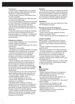 d’adaptateurs.
- Ne pas forcer le câble électrique de connexion.
Ne jamais utiliser le câble électrique pour lever,
transporter ou débrancher l’appareil.
- Ne pas toucher la prise de raccordement avec
les mains mouillées.
- Ne pas utiliser l’appareil si son câble électrique
ou sa prise est endommagé.
- Si une des enveloppes protectrices de l’appareil
se rompt, débrancher immédiatement l’appareil
du secteur pour éviter tout choc électrique.
- Ne pas utiliser l’appareil après une chute, en
présence de signes visibles de dommages ou en
cas de fuite.
- Évitez tout contact avec le liquide de la batterie.
En cas de contact accidentel avec les yeux,
lavez-les et allez voir un médecin. Le liquide que
contient la batterie peut provoquer une irritation
ou des brûlures.
Utilisation et entretien :
- Ne pas utiliser l’appareil si son ou ses filtre(s) ne
sont pas installés correctement.
- Ne pas utiliser l’appareil pour aspirer de l’eau ou
autre liquide.
- Respecter le niveau MAX.
- Cet appareil est uniquement destiné à un usage
domestique et non professionnel ou industriel.
- Conservez cet appareil hors de portée des
enfants ou des personnes avec capacités
physiques, sensorielles ou mentales réduites
ou présentant un manque d’expérience et de
connaissances
- Utiliser cet appareil, ses accessoires et ins-
truments conformément au mode d’emploi, en
tenant compte des conditions de travail et du
travail à réaliser. L’utilisation de l’appareil pour
des opérations autres que celles pour lesquelles
il a été conçu pourrait impliquer des situations
dangereuses.
- Ne pas intervenir sur des zones contenant des
objets métalliques tels que des clous et/ou vis.
- Ne jamais aspirer d’objets incandescents ou
coupants (mégots, cendres, clous…)
- N’ouvrir la/les batterie(s) en aucun cas.
- Ne pas utiliser l’appareil sur des animaux do-
mestiques ou tout animal.
- Rechargez la(les) batterie(s) à l’aide du
chargeur fourni par le fabricant. Un chargeur qui
est approprié pour un certain type de batteries,
peut causer un danger d’explosion ou d’incendie
lorsqu’on l’utilise avec d’autres batteries.
- Utiliser l’appareil uniquement la/les pile(s) spé-
cifiquement conçues pour cet appareil. L’usage
de tout autre type de pile pourrait être source
d’explosion ou d’incendie.
Entretien:
- S’assurer que l’entretien de l’appareil est réalisé
par un personnel spécialisé, et que les pièces de
rechange éventuellement utilisées sont originales.
- Toute utilisation inappropriée ou non conforme
aux instructions d’utilisation implique l’annulation
de la garantie et la responsabilité du fabricant.
Installation
- Assurez-vous que vous avez retiré tout le maté-
riel d’emballage du produit.
Montage de la base de chargement :
- Le dispositif dispose d’une base de chargement
(O) à fixer au mur.
- Joindre et fixer les deux parties de la partie
inférieure de la base. (Fig.1)
- Placer l’appareil sur sa base de chargement. (O)
Charger la batterie
Mise en garde : Une batterie neuve n’est pas
complètement chargée et doit être chargée au
maximum avant d’utiliser l’appareil la première
fois.
- Charger la batterie à température ambiante,
entre 4 et 40ºC
- Brancher le chargeur (P) au réseau électrique.
- Le temps nécessaire à un chargement complet
est comprise entre 4 à 6 heures environ. Ne
jamais essayer de surcharger les batteries.
- Lorsque la batterie est en charge, le voyant
clignotera indiquant que le chargeur est en cours
de chargement. (C)
- Une fois le chargement terminé, le voyant reste-
ra allumé de façon fixe. Débrancher le chargeur
de l’alimentation secteur.
Mode d’emploi
Utilisation :
- Extraire l’appareil de la base de chargement.
- Mettre l’appareil en marche en actionnant
l’interrupteur marche/arrêt. (B)
- Le voyant de fonctionnement s’allumera. (C)
- Sélectionner la puissance désirée.
- Une pression pour la vitesse ECO / deux pour la
vitesse TURBO.
- Pour l’utilisation de l’aspirateur à main :
- Appuyer sur le bouton d’extraction de
l’aspirateur à main (H) du corps principal (E) de
l’aspirateur balai. (Fig. 2)
- Mettre l’appareil en marche en actionnant
l’interrupteur marche/arrêt. (I)
 