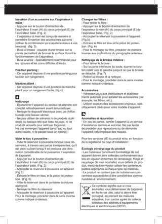 Insertion d’un accessoire sur l’aspirateur à
main :
- Appuyer sur le bouton d’extraction de
l’aspirateur à main (H) du corps principal (E) de
l’aspirateur balai. (Fig. 2)
- L’aspirateur à main est conçu de manière à
permettre l’insertion des accessoires suivants :
(utiliser la combinaison qui s’ajuste le mieux à vos
besoins) : (fig. 3).
- Buse à brosse : équipée d’une brosse sur la
pointe permettant de brosser la surface durant le
fonctionnement de l’aspirateur.
- Buse à lance : Spécialement recommandé pour
les rainures et les coins difficiles d’accès.
Position parking :
- Cet appareil dispose d’une position parking pour
faciliter son rangement.
Manche pliant :
- Cet appareil dispose d’une position de manche
pliant pour un rangement facile. (fig.4)
Nettoyage
- Débrancher l’appareil du secteur et attendre son
complet refroidissement avant de la nettoyer.
- Nettoyer le dispositif électrique avec un chiffon
humide et le laisser sécher.
- Ne pas utiliser de solvants ni de produits à pH
acide ou basique tels que l’eau de javel, ni de
produits abrasifs pour nettoyer l’appareil.
Ne pas immerger l’appareil dans l’eau ou tout
autre liquide, ni le passer sous un robinet.
Vider le bac à poussière :
- Vider le réservoir à poussière lorsque vous ob-
serverez, à travers ses parois transparentes, qu’il
est plein ou bien lorsqu’il se produira une dimi-
nution considérable de la puissance d’aspiration
de l’appareil.
- Appuyer sur le bouton d’extraction de
l’aspirateur à main (H) du corps principal (E) de
l’aspirateur balai. (Fig. 2)
- Accoupler le réservoir à poussière à l’appareil.
(Fig 5)
- Extraire le filtre en tissu et la pièce de protec-
tion. (Fig. 6)
- Vider le réservoir dans le container à ordures
approprié.
- Nettoyer le filtre du réservoir
- Accoupler le réservoir à poussière à l’appareil.
Pour le montage, procéder dans le sens inverse
comme indiqué ci-dessus.
Changer les filtres :
- Pour retirer le filtre :
- Appuyer sur le bouton d’extraction de
l’aspirateur à main (H) du corps principal (E) de
l’aspirateur balai. (Fig. 2)
- Accoupler le réservoir à poussière à l’appareil.
(Fig 5)
- Extraire le filtre en tissu et la pièce de protec-
tion. (Fig. 6)
- Pour le montage du filtre, procéder de manière
inverse aux explications du paragraphe antérieur.
Nettoyage de la brosse rotative :
- Pour retirer la brosse :
- Sur la partie inférieure du socle, tourner le bou-
ton rotatif vers la gauche jusqu’à ce que la brosse
se détache. (Fig. 7)
- Retirer la brosse et la nettoyer.
- Pour le montage, procéder dans le sens inverse
comme indiqué ci-dessus.
Accessoires
- Adressez-vous aux distributeurs et établisse-
ments autorisés pour acheter les accessoires (par
exemple, les filtres, etc.).
- Utiliser toujours des accessoires originaux, spé-
cifiquement créés pour votre modèle d’appareil.
Anomalies et réparation
- En cas de panne, confier l’appareil à un service
d’assistance technique autorisé. Ne pas tenter
de procéder aux réparations ou de démonter
l’appareil; cela implique des risques.
Pour les versions UE du produit et/ou en fonction
de la législation du pays d’installation :
Écologie et recyclage du produit
- Les matériaux constituant l’emballage de cet
appareil doivent être collectés conformément aux
lois en vigueur en termes de ramassage, triage et
recyclage. Si vous souhaitez vous défaire du pro-
duit, merci de bien vouloir utiliser les conteneurs
publics appropriés à chaque type de matériau.
- Le produit ne contient pas de substances con-
centrées susceptibles d’être considérées comme
nuisibles à l’environnement.
Ce symbole signifie que si vous
souhaitez vous débarrasser de l’appareil,
en fin de vie utile, celui-ci devra être
consigné, en prenant les mesures
adaptées, à un centre agréé de collecte
sélective des déchets d’équipements
électriques et électroniques (DEEE).
 