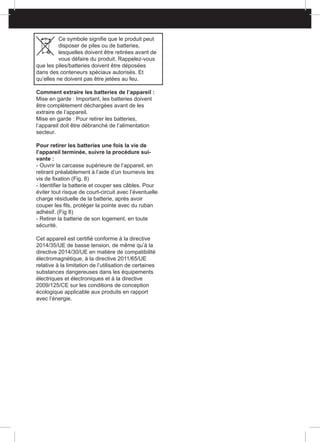 Ce symbole signifie que le produit peut
disposer de piles ou de batteries,
lesquelles doivent être retirées avant de
vous défaire du produit. Rappelez-vous
que les piles/batteries doivent être déposées
dans des conteneurs spéciaux autorisés. Et
qu’elles ne doivent pas être jetées au feu.
Comment extraire les batteries de l’appareil :
Mise en garde : Important, les batteries doivent
être complètement déchargées avant de les
extraire de l’appareil.
Mise en garde : Pour retirer les batteries,
l’appareil doit être débranché de l’alimentation
secteur.
Pour retirer les batteries une fois la vie de
l’appareil terminée, suivre la procédure sui-
vante :
- Ouvrir la carcasse supérieure de l’appareil, en
retirant préalablement à l’aide d’un tournevis les
vis de fixation (Fig. 8)
- Identifier la batterie et couper ses câbles. Pour
éviter tout risque de court-circuit avec l’éventuelle
charge résiduelle de la batterie, après avoir
couper les fils, protéger la pointe avec du ruban
adhésif. (Fig 8)
- Retirer la batterie de son logement, en toute
sécurité.
Cet appareil est certifié conforme à la directive
2014/35/UE de basse tension, de même qu’à la
directive 2014/30/UE en matière de compatibilité
électromagnétique, à la directive 2011/65/UE
relative à la limitation de l’utilisation de certaines
substances dangereuses dans les équipements
électriques et électroniques et à la directive
2009/125/CE sur les conditions de conception
écologique applicable aux produits en rapport
avec l’énergie.
 